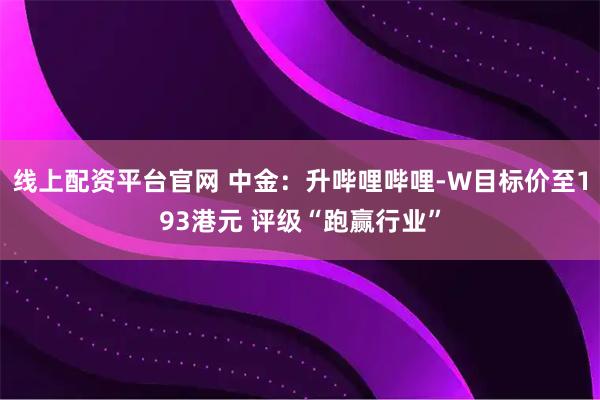 线上配资平台官网 中金：升哔哩哔哩-W目标价至193港元 评级“跑赢行业”