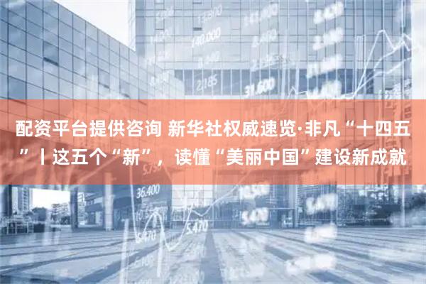 配资平台提供咨询 新华社权威速览·非凡“十四五”丨这五个“新”，读懂“美丽中国”建设新成就