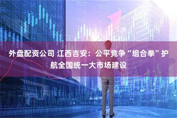 外盘配资公司 江西吉安：公平竞争“组合拳”护航全国统一大市场建设